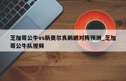 芝加哥公牛vs新奥尔良鹈鹕对阵预测_芝加哥公牛队视频