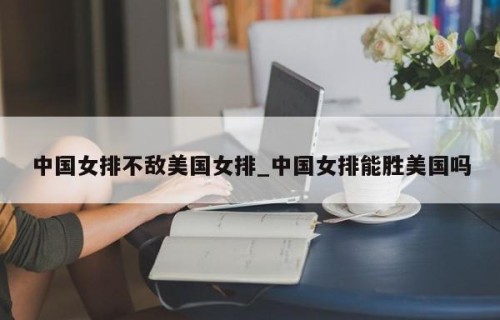 中国女排不敌美国女排_中国女排能胜美国吗