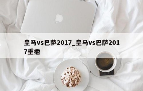 皇马vs巴萨2017_皇马vs巴萨2017重播