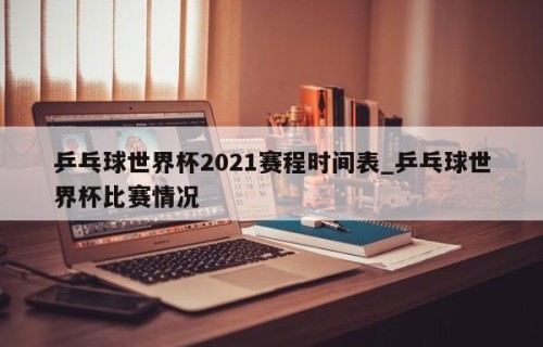 乒乓球世界杯2021赛程时间表_乒乓球世界杯比赛情况