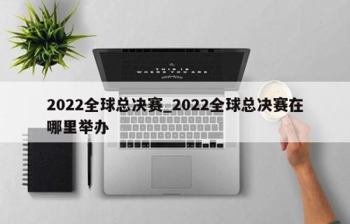 2022全球总决赛_2022全球总决赛在哪里举办