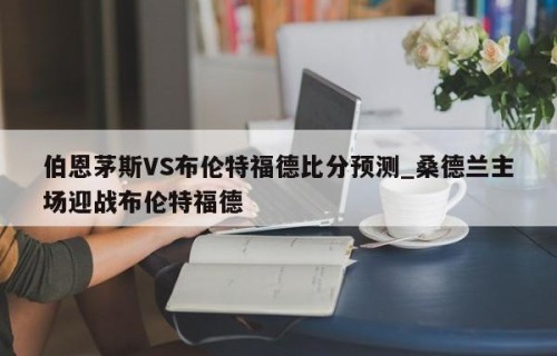 伯恩茅斯VS布伦特福德比分预测_桑德兰主场迎战布伦特福德
