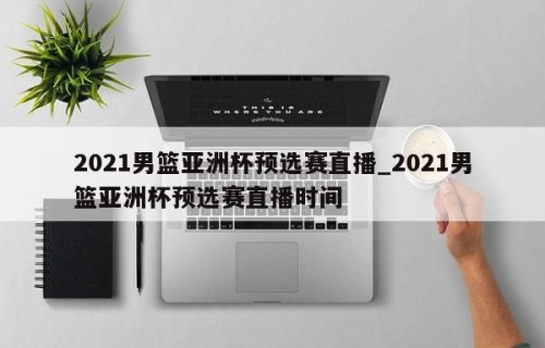 2021男篮亚洲杯预选赛直播_2021男篮亚洲杯预选赛直播时间