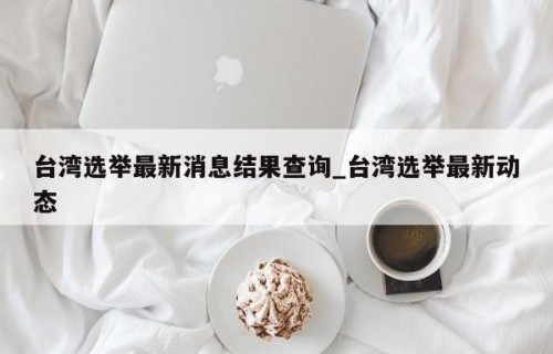 台湾选举最新消息结果查询_台湾选举最新动态