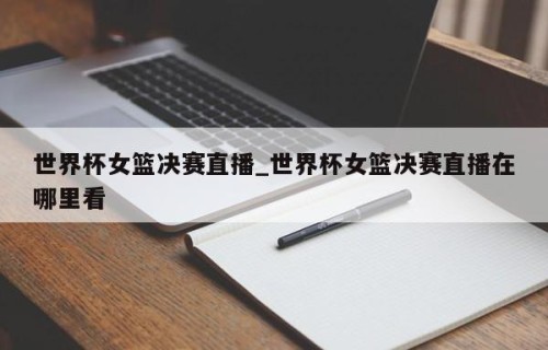 世界杯女篮决赛直播_世界杯女篮决赛直播在哪里看