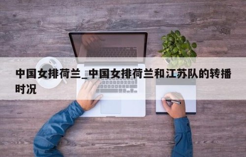 中国女排荷兰_中国女排荷兰和江苏队的转播时况