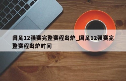 国足12强赛完整赛程出炉_国足12强赛完整赛程出炉时间