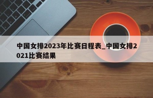 中国女排2023年比赛日程表_中国女排2021比赛结果