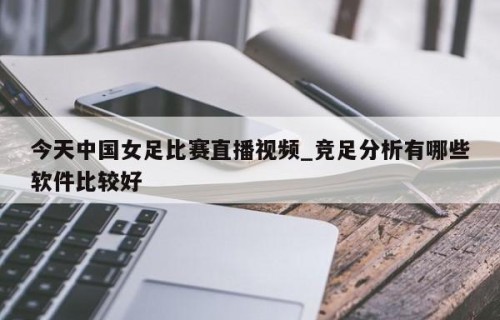 今天中国女足比赛直播视频_竞足分析有哪些软件比较好