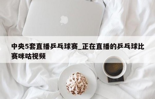 中央5套直播乒乓球赛_正在直播的乒乓球比赛咪咕视频