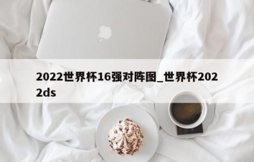 2022世界杯16强对阵图_世界杯2022ds