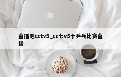 直播吧cctv5_cc七v5十乒乓比赛直播