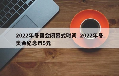 2022年冬奥会闭幕式时间_2022年冬奥会纪念币5元