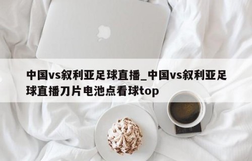 中国vs叙利亚足球直播_中国vs叙利亚足球直播刀片电池点看球top