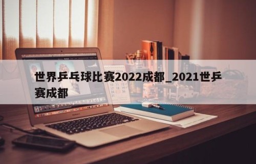 世界乒乓球比赛2022成都_2021世乒赛成都