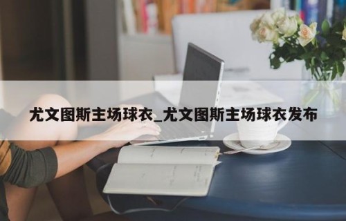尤文图斯主场球衣_尤文图斯主场球衣发布