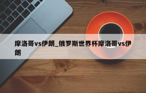 摩洛哥vs伊朗_俄罗斯世界杯摩洛哥vs伊朗