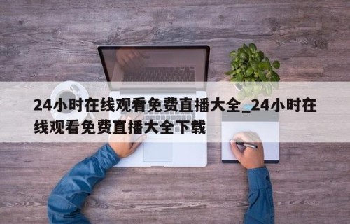 24小时在线观看免费直播大全_24小时在线观看免费直播大全下载