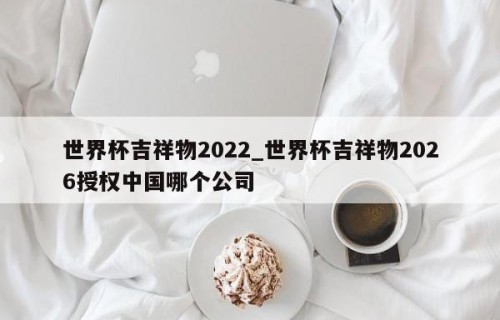 世界杯吉祥物2022_世界杯吉祥物2026授权中国哪个公司