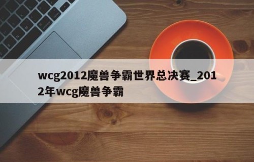 wcg2012魔兽争霸世界总决赛_2012年wcg魔兽争霸