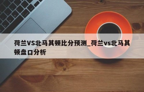 荷兰VS北马其顿比分预测_荷兰vs北马其顿盘口分析