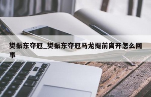 樊振东夺冠_樊振东夺冠马龙提前离开怎么回事