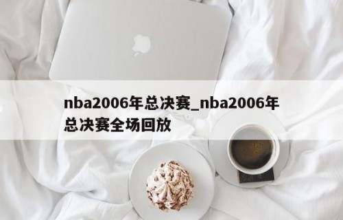 nba2006年总决赛_nba2006年总决赛全场回放