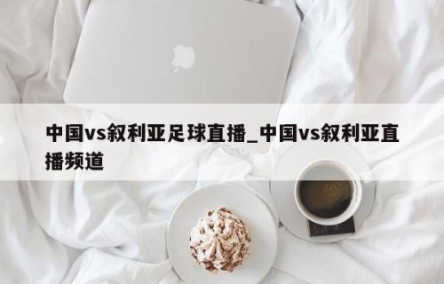 中国vs叙利亚足球直播_中国vs叙利亚直播频道