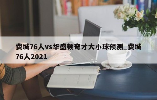 费城76人vs华盛顿奇才大小球预测_费城76人2021