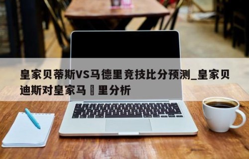 皇家贝蒂斯VS马德里竞技比分预测_皇家贝迪斯对皇家马徳里分析