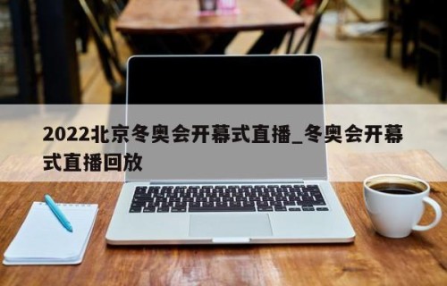 2022北京冬奥会开幕式直播_冬奥会开幕式直播回放