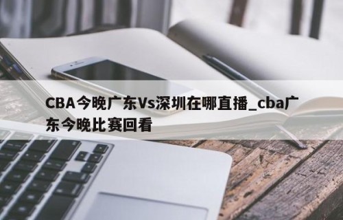 CBA今晚广东Vs深圳在哪直播_cba广东今晚比赛回看