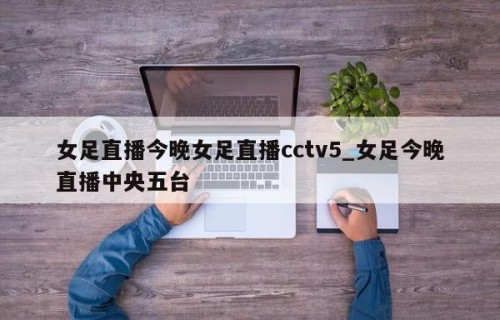 女足直播今晚女足直播cctv5_女足今晚直播中央五台