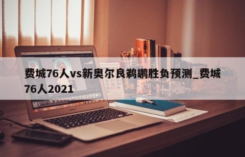 费城76人vs新奥尔良鹈鹕胜负预测_费城76人2021