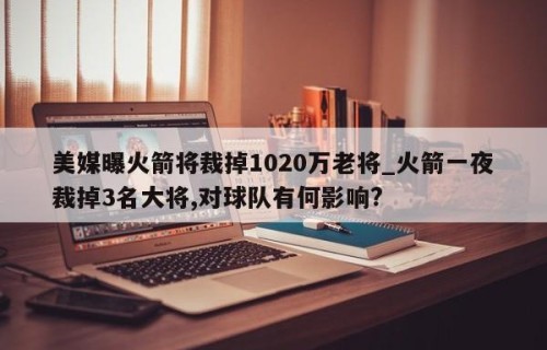 美媒曝火箭将裁掉1020万老将_火箭一夜裁掉3名大将,对球队有何影响?
