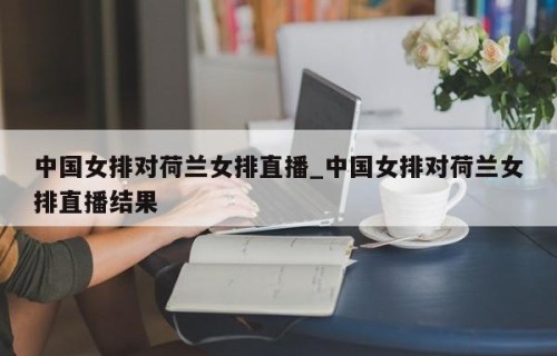 中国女排对荷兰女排直播_中国女排对荷兰女排直播结果