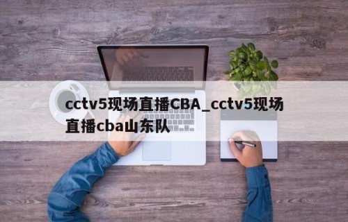 cctv5现场直播CBA_cctv5现场直播cba山东队