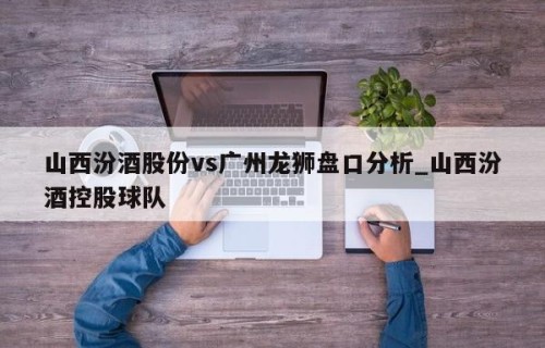 山西汾酒股份vs广州龙狮盘口分析_山西汾酒控股球队