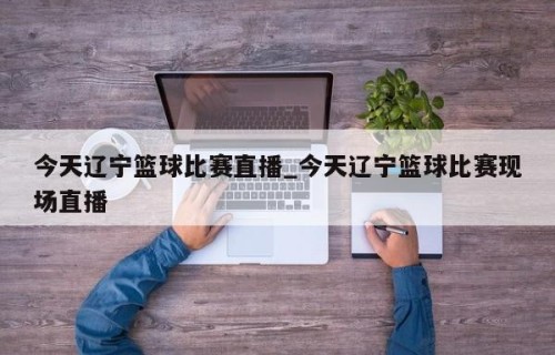 今天辽宁篮球比赛直播_今天辽宁篮球比赛现场直播