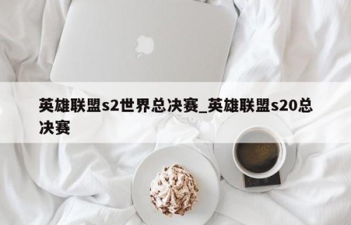 英雄联盟s2世界总决赛_英雄联盟s20总决赛