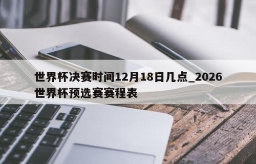 世界杯决赛时间12月18日几点_2026世界杯预选赛赛程表