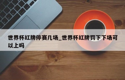 世界杯红牌停赛几场_世界杯红牌罚下下场可以上吗