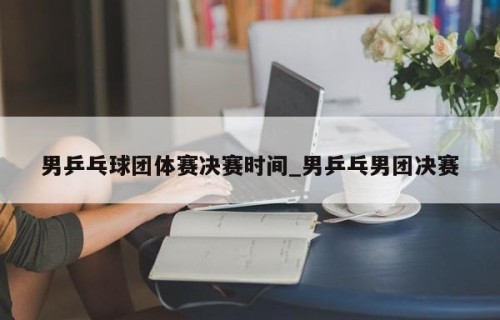 男乒乓球团体赛决赛时间_男乒乓男团决赛