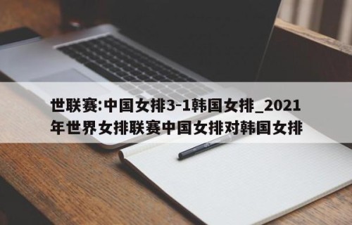 世联赛:中国女排3-1韩国女排_2021年世界女排联赛中国女排对韩国女排