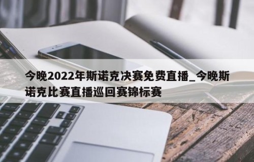 今晚2022年斯诺克决赛免费直播_今晚斯诺克比赛直播巡回赛锦标赛