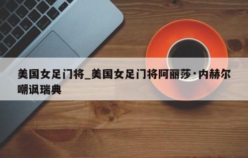 美国女足门将_美国女足门将阿丽莎·内赫尔嘲讽瑞典