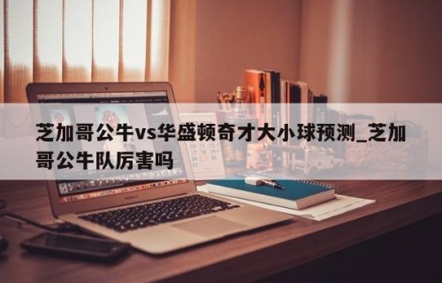 芝加哥公牛vs华盛顿奇才大小球预测_芝加哥公牛队厉害吗