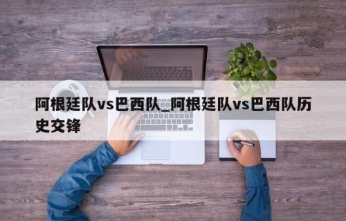 阿根廷队vs巴西队_阿根廷队vs巴西队历史交锋
