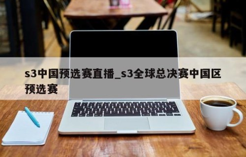 s3中国预选赛直播_s3全球总决赛中国区预选赛