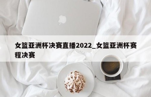女篮亚洲杯决赛直播2022_女篮亚洲杯赛程决赛